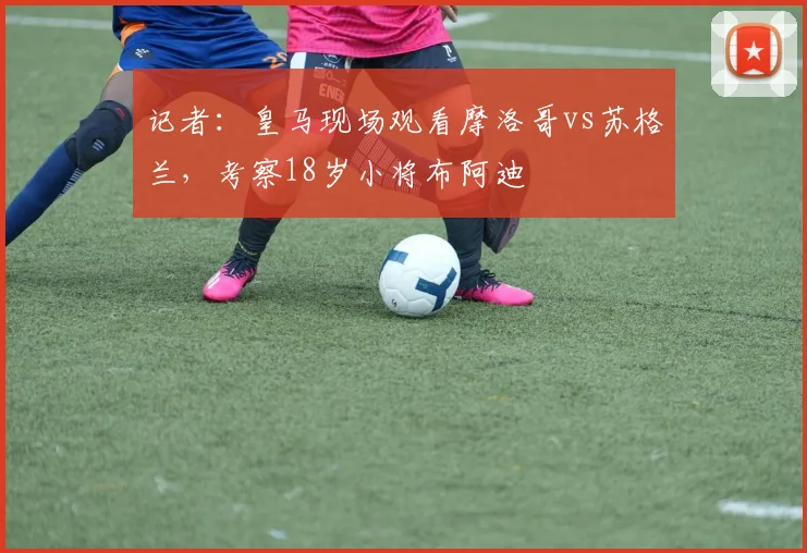 记者：皇马现场观看摩洛哥vs苏格兰，考察18岁小将布阿迪