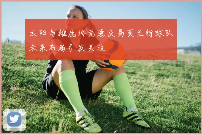 太阳与雄鹿均无意交易莫兰特球队未来布局引发关注