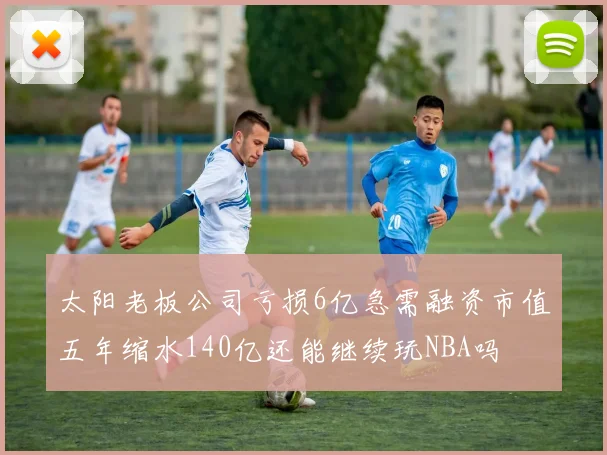 太阳老板公司亏损6亿急需融资市值五年缩水140亿还能继续玩NBA吗