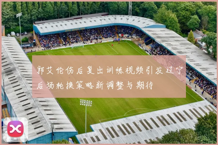 郭艾伦伤后复出训练视频引发辽宁后场轮换策略新调整与期待