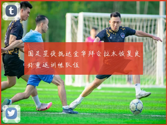 国足星夜抵达金华拜合拉木恢复良好重返训练队伍