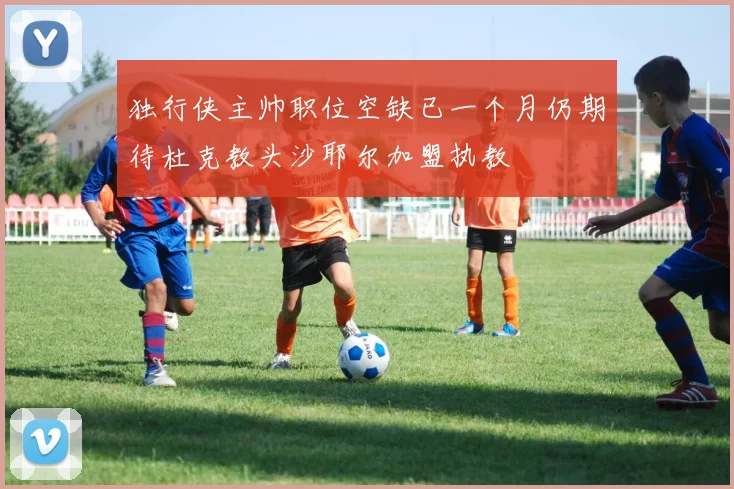 独行侠主帅职位空缺已一个月仍期待杜克教头沙耶尔加盟执教