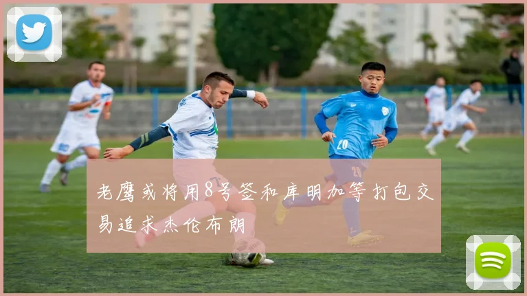 老鹰或将用8号签和库明加等打包交易追求杰伦布朗