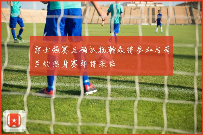 郭士强赛后确认杨瀚森将参加与荷兰的热身赛即将来临