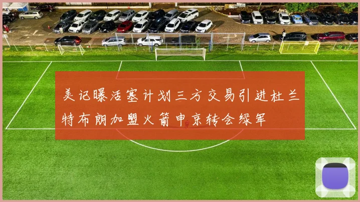 美记曝活塞计划三方交易引进杜兰特布朗加盟火箭申京转会绿军