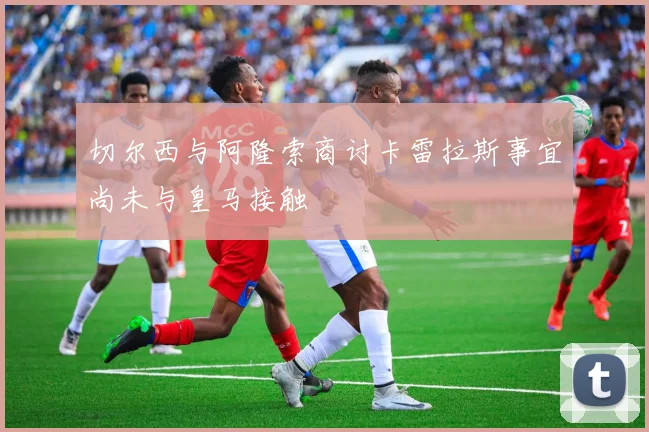 切尔西与阿隆索商讨卡雷拉斯事宜尚未与皇马接触