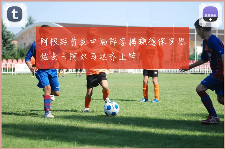 阿根廷首发中场阵容揭晓德保罗恩佐麦卡阿尔马达齐上阵