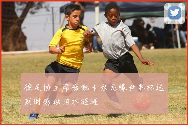 德足协主席感慨卡尔无缘世界杯送别时感动泪水涟涟