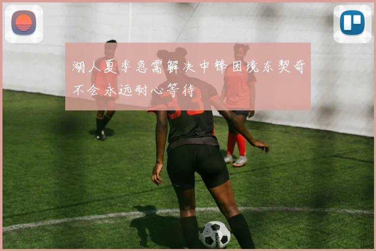 湖人夏季急需解决中锋困境东契奇不会永远耐心等待