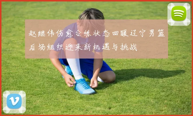 赵继伟伤愈合练状态回暖辽宁男篮后场组织迎来新机遇与挑战